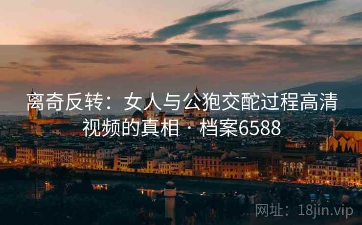 离奇反转：女人与公狍交酡过程高清视频的真相 · 档案6588