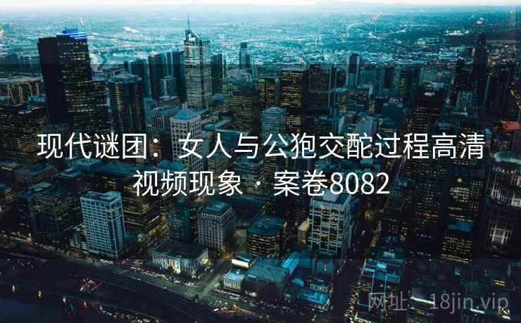 现代谜团：女人与公狍交酡过程高清视频现象 · 案卷8082