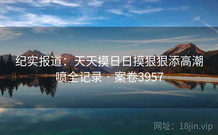 纪实报道：天天摸日日摸狠狠添高潮喷全记录 · 案卷3957