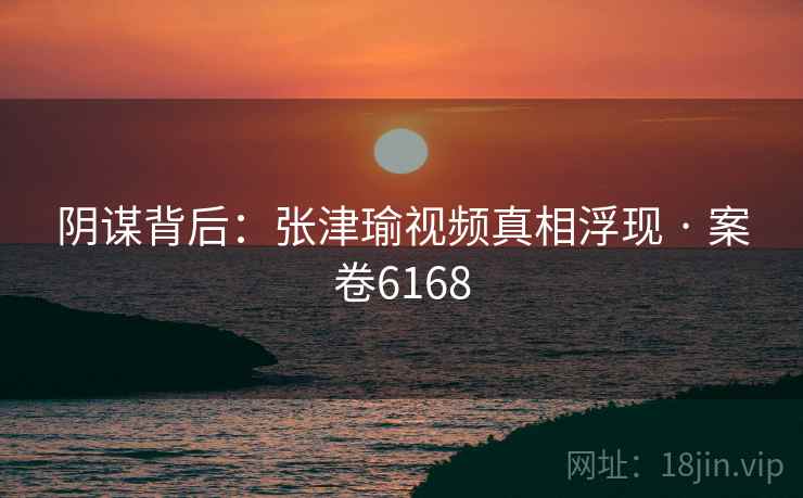 阴谋背后：张津瑜视频真相浮现 · 案卷6168