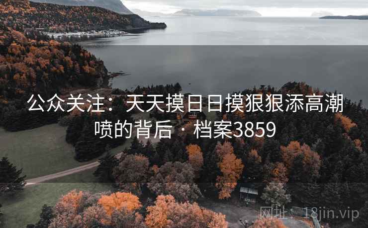 公众关注：天天摸日日摸狠狠添高潮喷的背后 · 档案3859