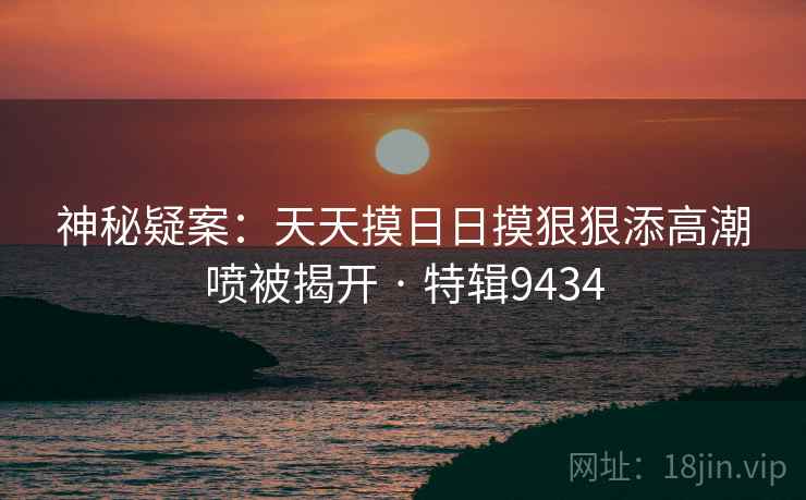 神秘疑案：天天摸日日摸狠狠添高潮喷被揭开 · 特辑9434