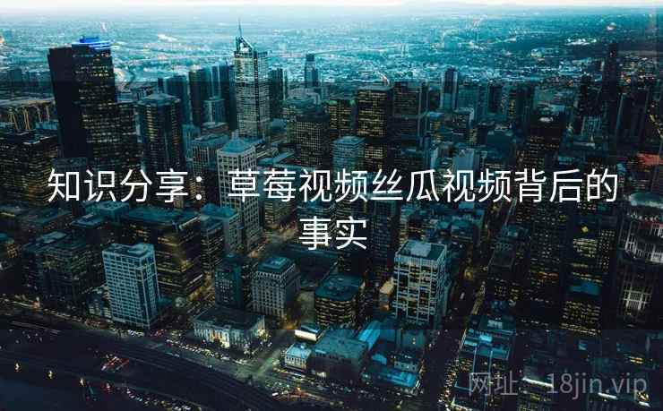 知识分享:草莓视频丝瓜视频背后的事实 知识分享:草莓视频丝瓜视频背后的事实