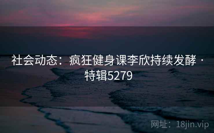 社会动态：疯狂健身课李欣持续发酵 · 特辑5279