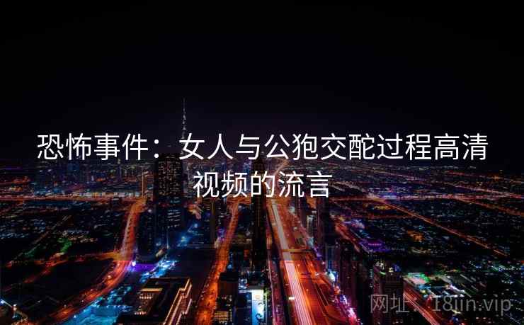 恐怖事件:女人与公狍交酡过程高清视频的流言 恐怖事件:女人与公狍交酡过程高清视频的流言