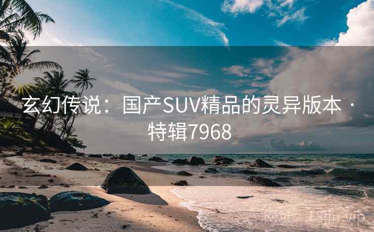 玄幻传说:国产SUV精品的灵异版本 · 特辑7968 玄幻传说:国产SUV精品的灵异版本 · 特辑7968