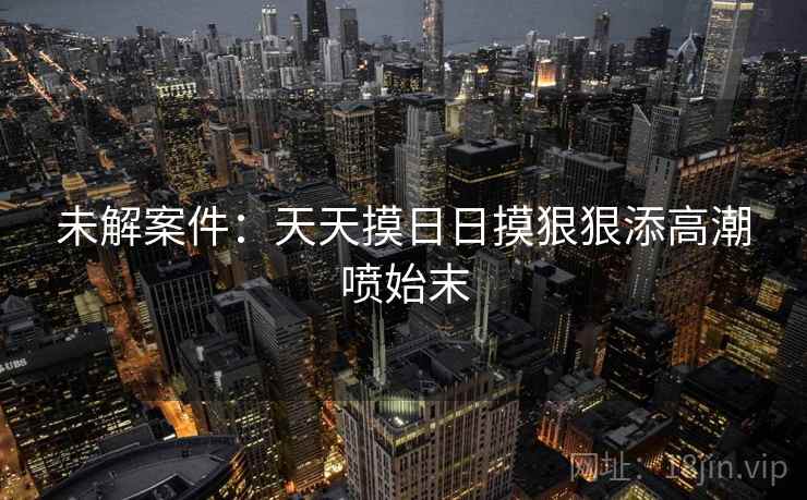 未解案件：天天摸日日摸狠狠添高潮喷始末